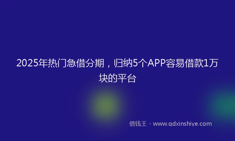 2025年热门急借分期，归纳5个APP容易借款1万块的平台