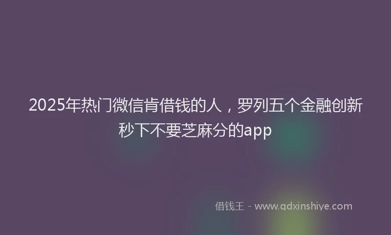 2025年热门微信肯借钱的人，罗列五个金融创新秒下不要芝麻分的app
