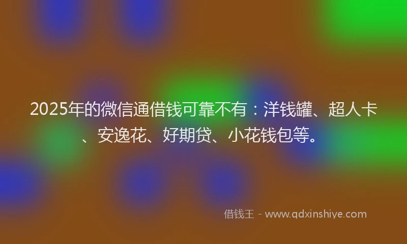 2025年的微信通借钱可靠不有：洋钱罐、超人卡、安逸花、好期贷、小花钱包等。