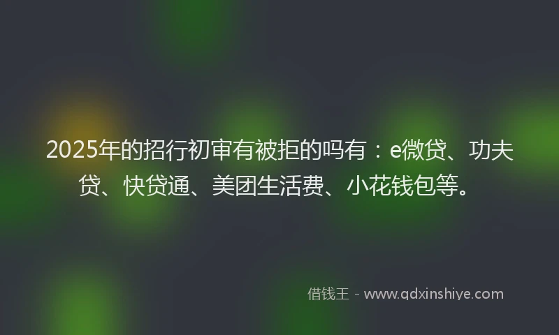2025年的招行初审有被拒的吗有：e微贷、功夫贷、快贷通、美团生活费、小花钱包等。