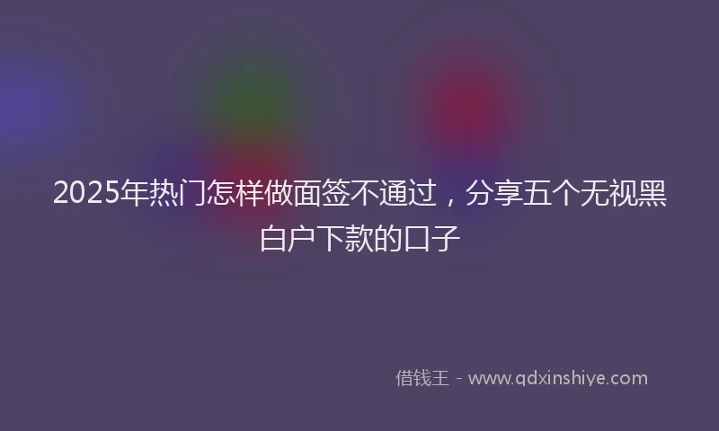 2025年热门怎样做面签不通过，分享五个无视黑白户下款的口子