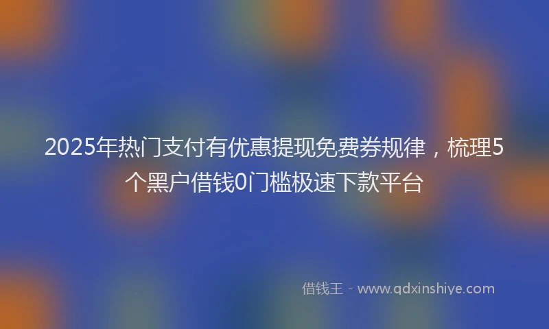2025年热门支付有优惠提现免费券规律，梳理5个黑户借钱0门槛极速下款平台
