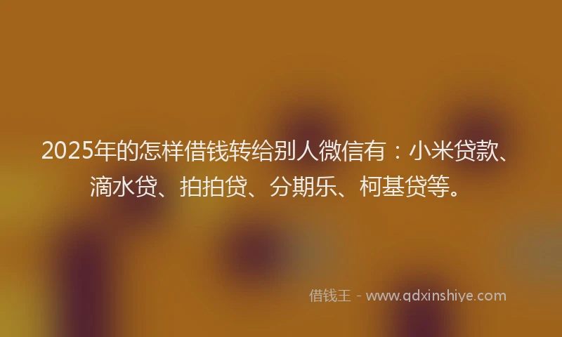 2025年的怎样借钱转给别人微信有：小米贷款、滴水贷、拍拍贷、分期乐、柯基贷等。