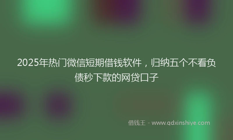 2025年热门微信短期借钱软件，归纳五个不看负债秒下款的网贷口子