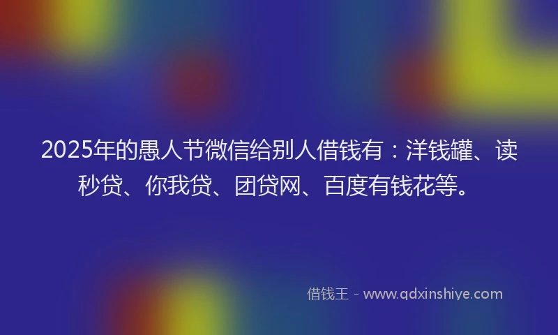 2025年的愚人节微信给别人借钱有：洋钱罐、读秒贷、你我贷、团贷网、百度有钱花等。