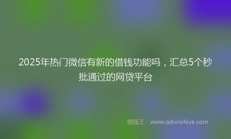 2025年热门微信有新的借钱功能吗，汇总5个秒批通过的网贷平台