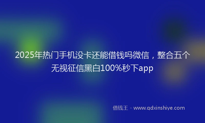 2025年热门手机没卡还能借钱吗微信，整合五个无视征信黑白100%秒下app