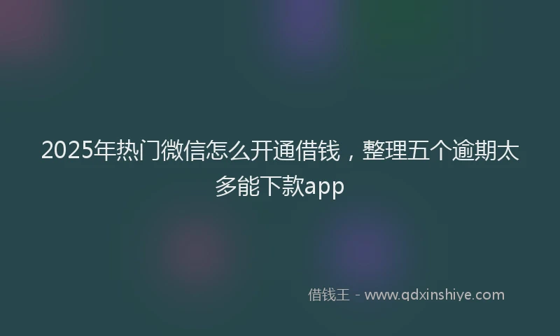 2025年热门微信怎么开通借钱，整理五个逾期太多能下款app