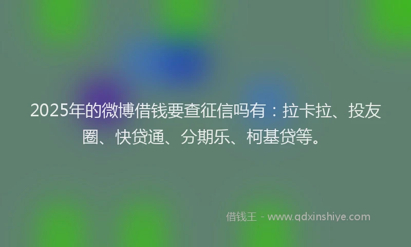 2025年的微博借钱要查征信吗有：拉卡拉、投友圈、快贷通、分期乐、柯基贷等。