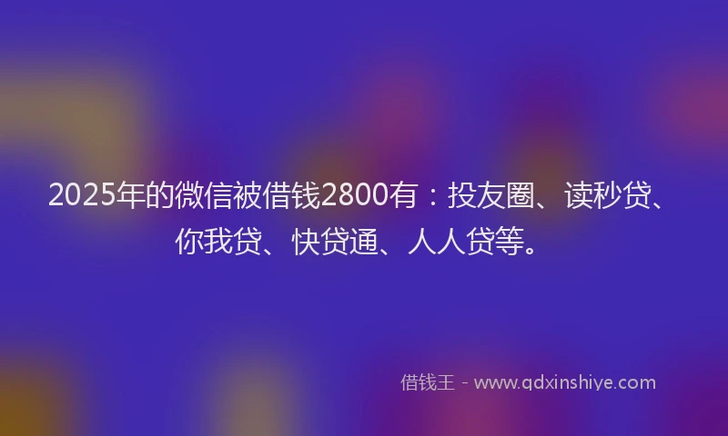 2025年的微信被借钱2800有：投友圈、读秒贷、你我贷、快贷通、人人贷等。