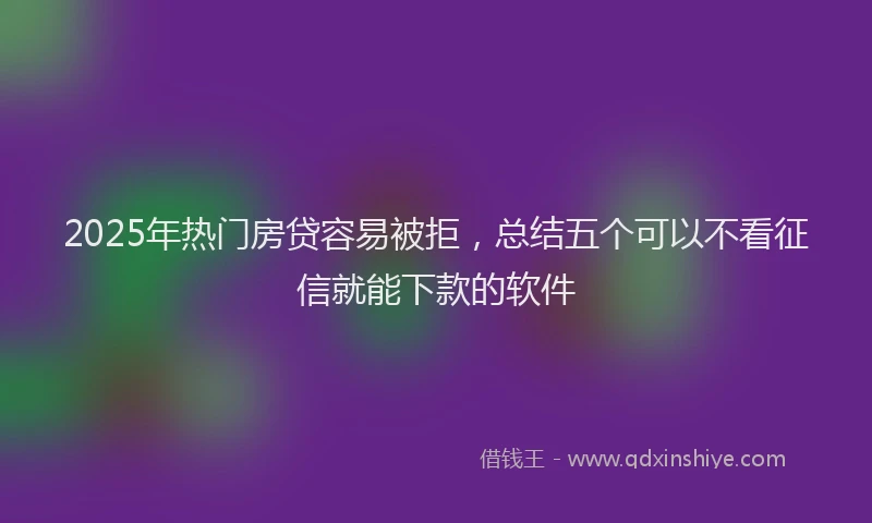2025年热门房贷容易被拒，总结五个可以不看征信就能下款的软件