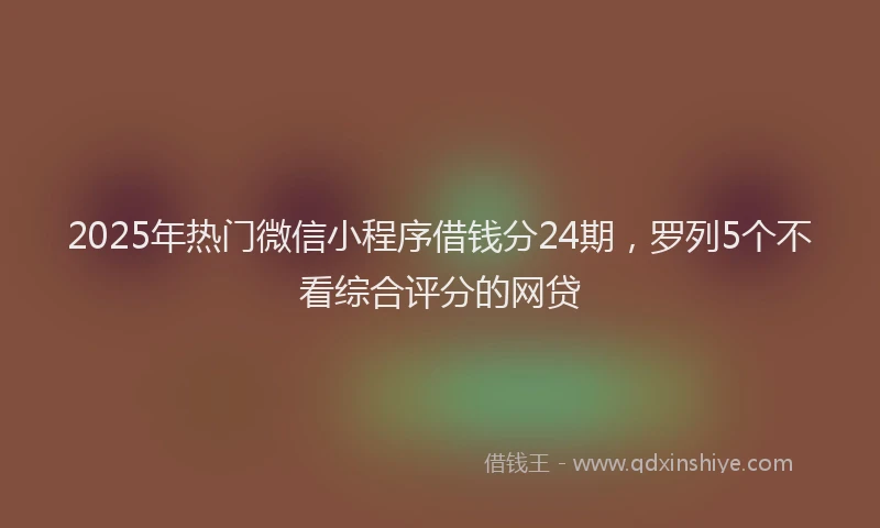 2025年热门微信小程序借钱分24期，罗列5个不看综合评分的网贷
