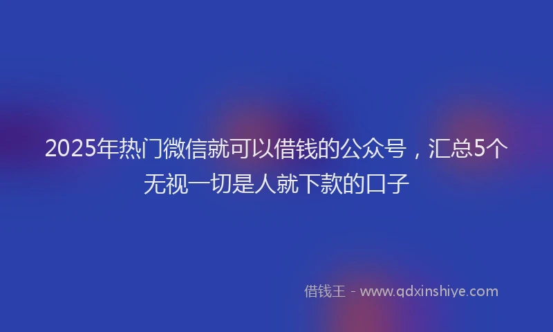 2025年热门微信就可以借钱的公众号，汇总5个无视一切是人就下款的口子