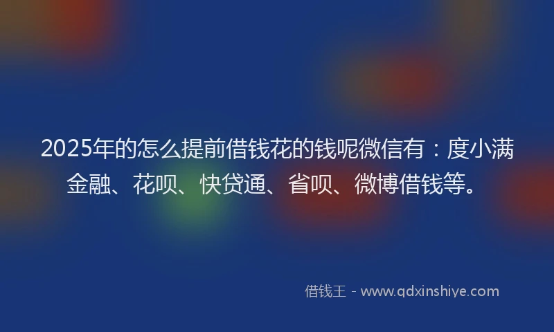 2025年的怎么提前借钱花的钱呢微信有：度小满金融、花呗、快贷通、省呗、微博借钱等。