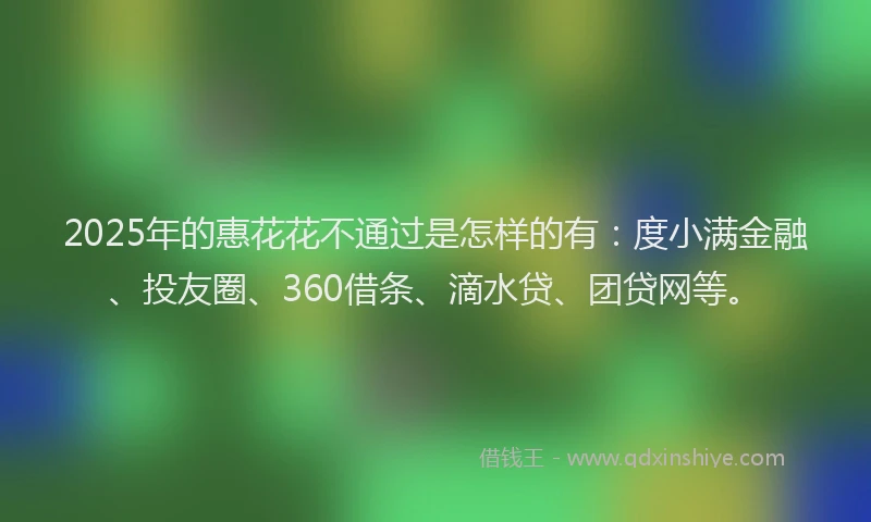 2025年的惠花花不通过是怎样的有：度小满金融、投友圈、360借条、滴水贷、团贷网等。