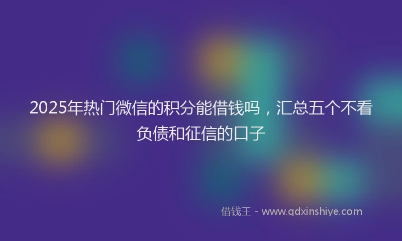 2025年热门微信的积分能借钱吗，汇总五个不看负债和征信的口子