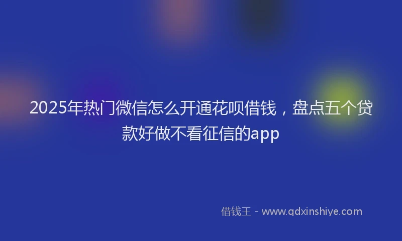 2025年热门微信怎么开通花呗借钱，盘点五个贷款好做不看征信的app