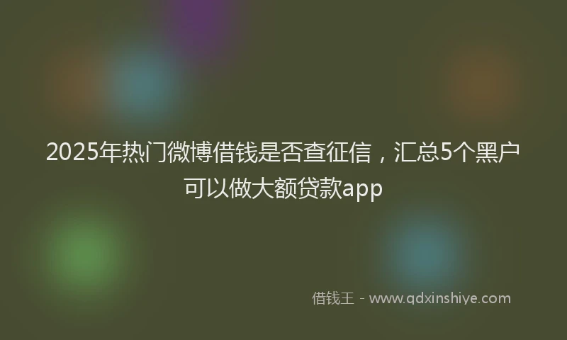 2025年热门微博借钱是否查征信，汇总5个黑户可以做大额贷款app
