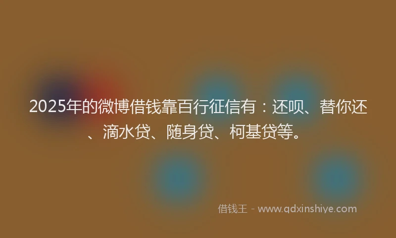 2025年的微博借钱靠百行征信有：还呗、替你还、滴水贷、随身贷、柯基贷等。