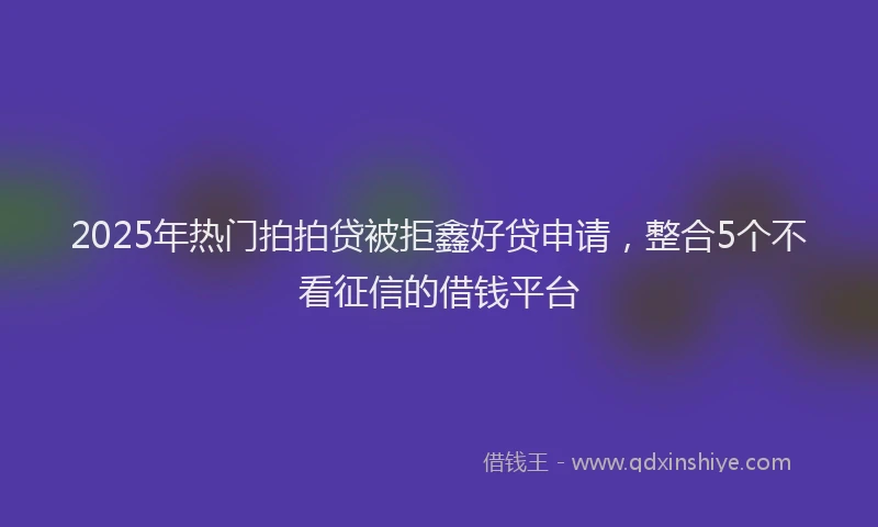 2025年热门拍拍贷被拒鑫好贷申请，整合5个不看征信的借钱平台