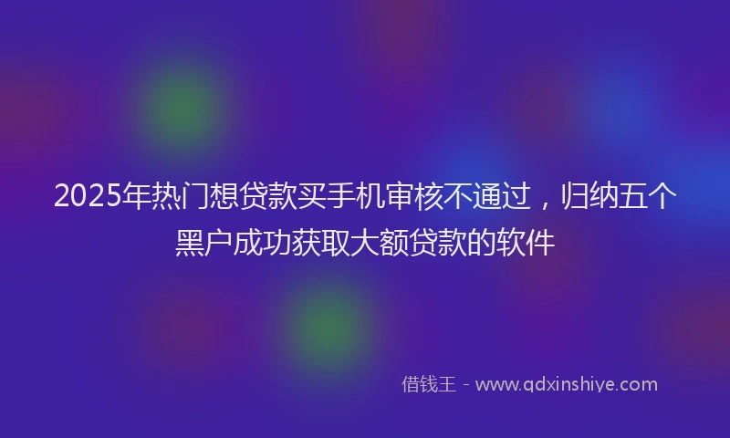 2025年热门想贷款买手机审核不通过，归纳五个黑户成功获取大额贷款的软件