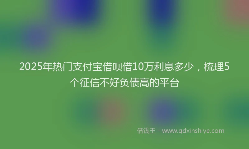 2025年热门支付宝借呗借10万利息多少，梳理5个征信不好负债高的平台