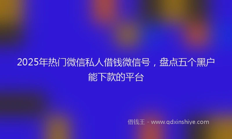 2025年热门微信私人借钱微信号，盘点五个黑户能下款的平台