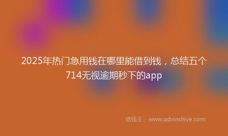 2025年热门急用钱在哪里能借到钱，总结五个714无视逾期秒下的app