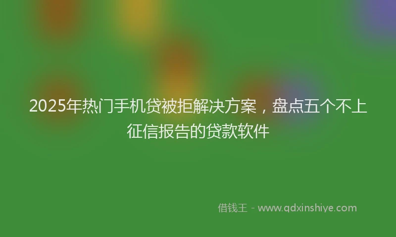 2025年热门手机贷被拒解决方案，盘点五个不上征信报告的贷款软件