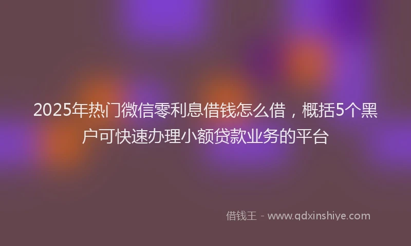 2025年热门微信零利息借钱怎么借，概括5个黑户可快速办理小额贷款业务的平台