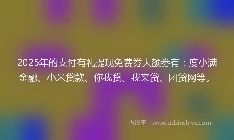 2025年的支付有礼提现免费券大额劵有：度小满金融、小米贷款、你我贷、我来贷、团贷网等。