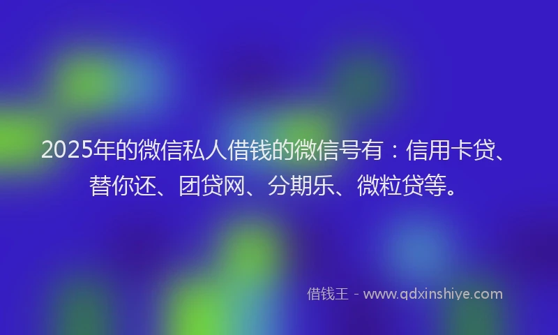2025年的微信私人借钱的微信号有：信用卡贷、替你还、团贷网、分期乐、微粒贷等。