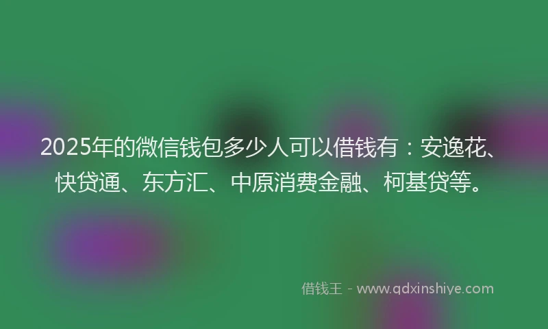 2025年的微信钱包多少人可以借钱有：安逸花、快贷通、东方汇、中原消费金融、柯基贷等。
