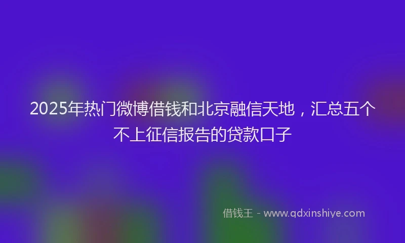 2025年热门微博借钱和北京融信天地，汇总五个不上征信报告的贷款口子