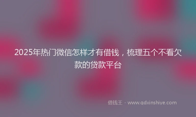 2025年热门微信怎样才有借钱，梳理五个不看欠款的贷款平台