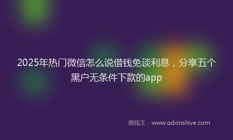 2025年热门微信怎么说借钱免谈利息，分享五个黑户无条件下款的app