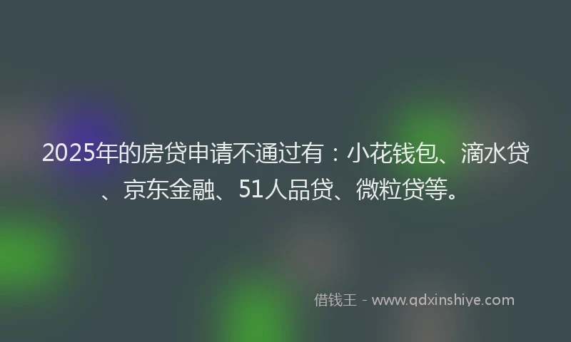 2025年的房贷申请不通过有：小花钱包、滴水贷、京东金融、51人品贷、微粒贷等。