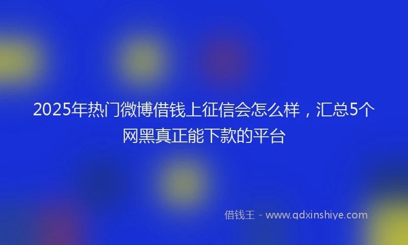 2025年热门微博借钱上征信会怎么样，汇总5个网黑真正能下款的平台