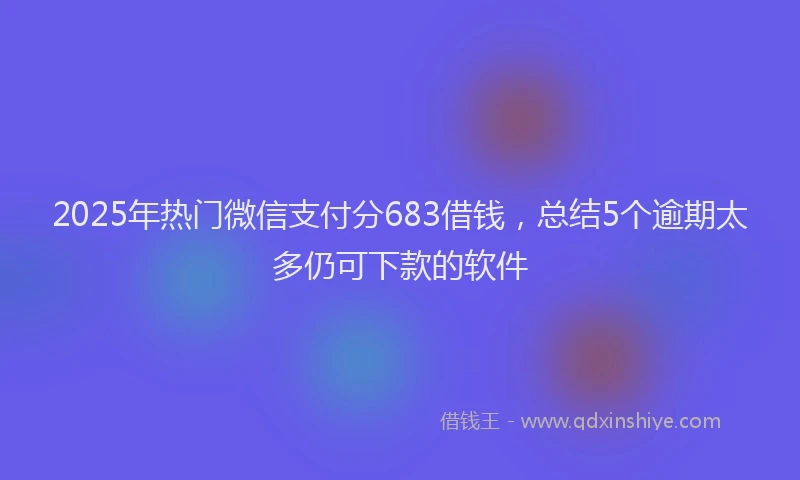 2025年热门微信支付分683借钱，总结5个逾期太多仍可下款的软件