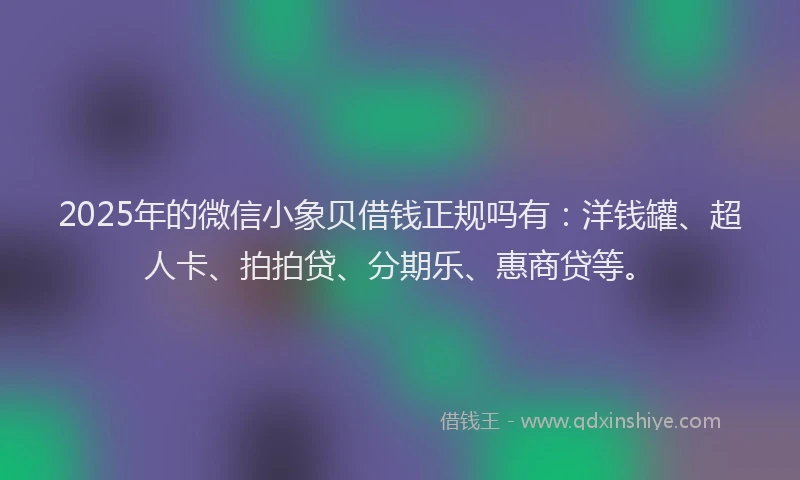 2025年的微信小象贝借钱正规吗有：洋钱罐、超人卡、拍拍贷、分期乐、惠商贷等。