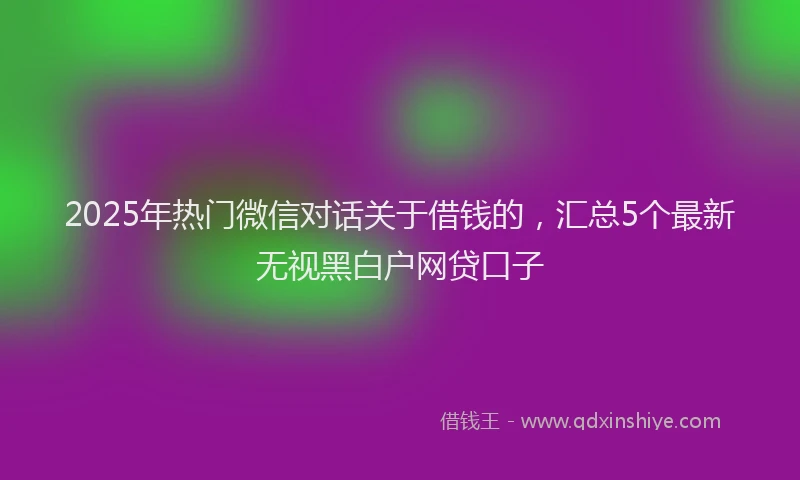 2025年热门微信对话关于借钱的，汇总5个最新无视黑白户网贷口子