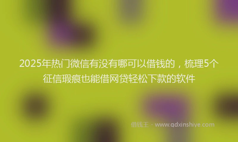 2025年热门微信有没有哪可以借钱的，梳理5个征信瑕疵也能借网贷轻松下款的软件