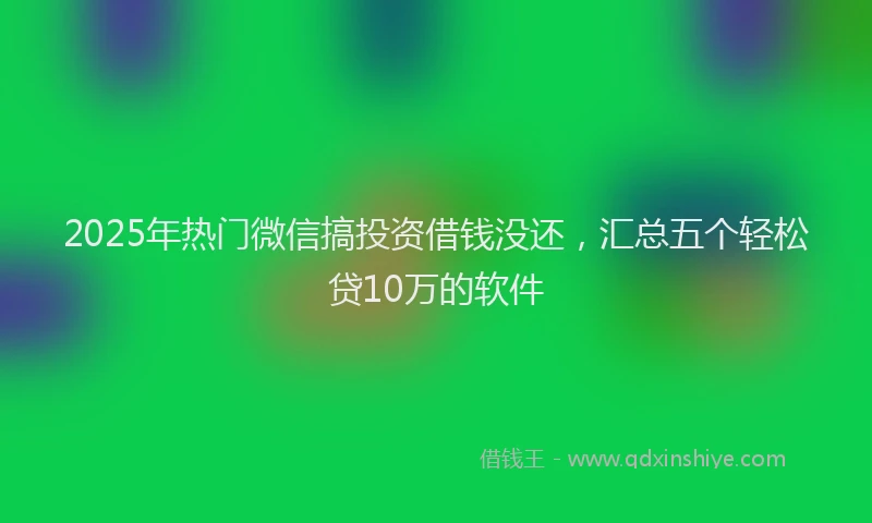 2025年热门微信搞投资借钱没还，汇总五个轻松贷10万的软件