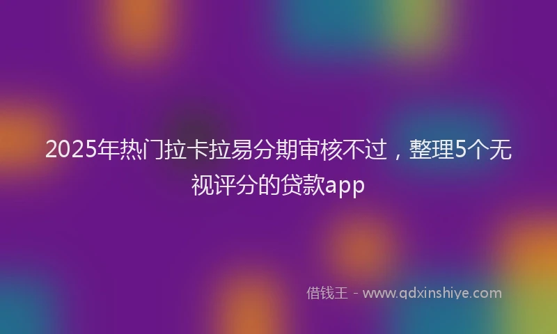 2025年热门拉卡拉易分期审核不过，整理5个无视评分的贷款app