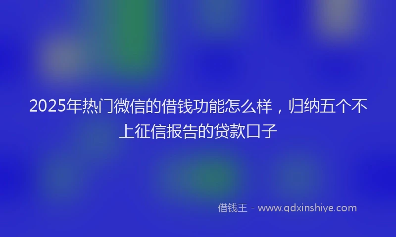 2025年热门微信的借钱功能怎么样，归纳五个不上征信报告的贷款口子