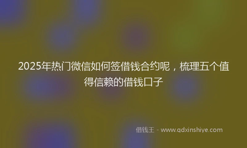 2025年热门微信如何签借钱合约呢，梳理五个值得信赖的借钱口子