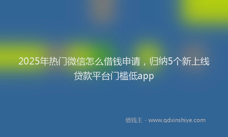 2025年热门微信怎么借钱申请，归纳5个新上线贷款平台门槛低app