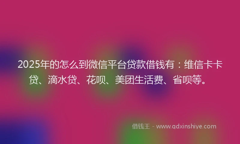 2025年的怎么到微信平台贷款借钱有：维信卡卡贷、滴水贷、花呗、美团生活费、省呗等。