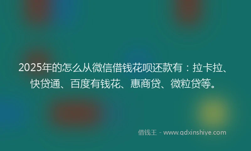 2025年的怎么从微信借钱花呗还款有：拉卡拉、快贷通、百度有钱花、惠商贷、微粒贷等。