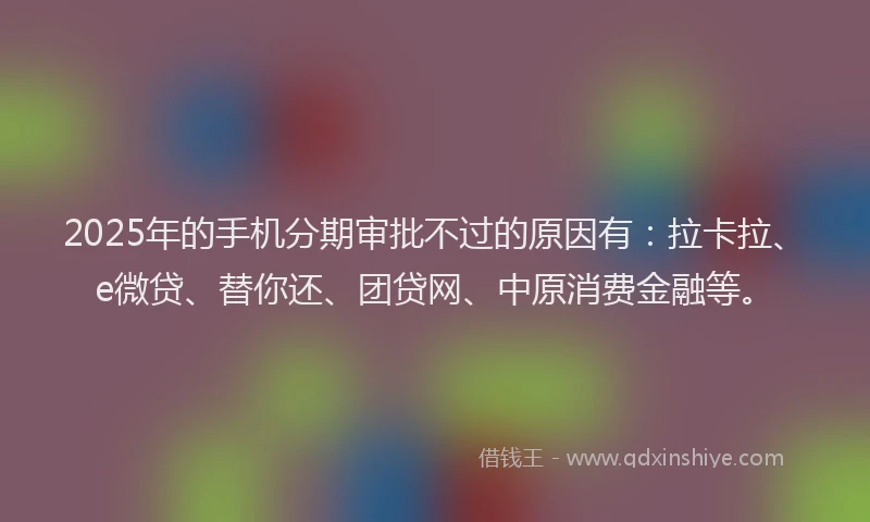 2025年的手机分期审批不过的原因有：拉卡拉、e微贷、替你还、团贷网、中原消费金融等。
